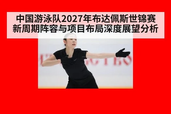 中国游泳队2027年布达佩斯世锦赛新周期阵容与项目布局深度展望分析