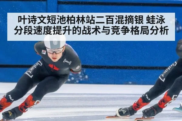叶诗文短池柏林站二百混摘银 蛙泳分段速度提升的战术与竞争格局分析